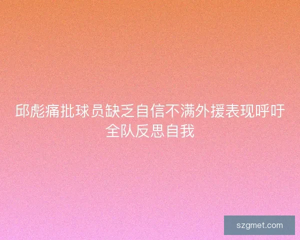 邱彪痛批球员缺乏自信不满外援表现呼吁全队反思自我