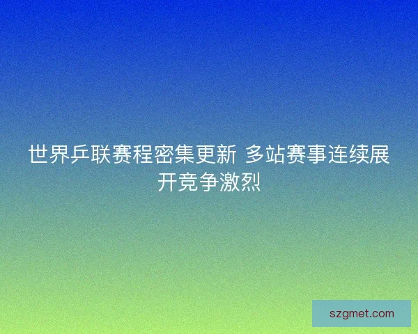 世界乒联赛程密集更新 多站赛事连续展开竞争激烈